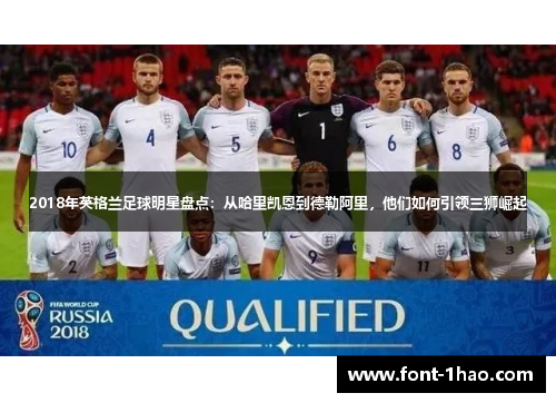 2018年英格兰足球明星盘点：从哈里凯恩到德勒阿里，他们如何引领三狮崛起