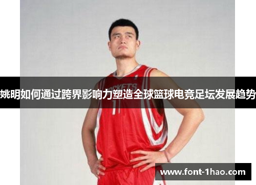 姚明如何通过跨界影响力塑造全球篮球电竞足坛发展趋势
